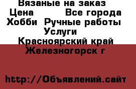 Вязаные на заказ › Цена ­ 800 - Все города Хобби. Ручные работы » Услуги   . Красноярский край,Железногорск г.